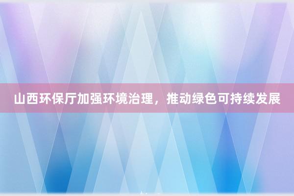 山西环保厅加强环境治理，推动绿色可持续发展